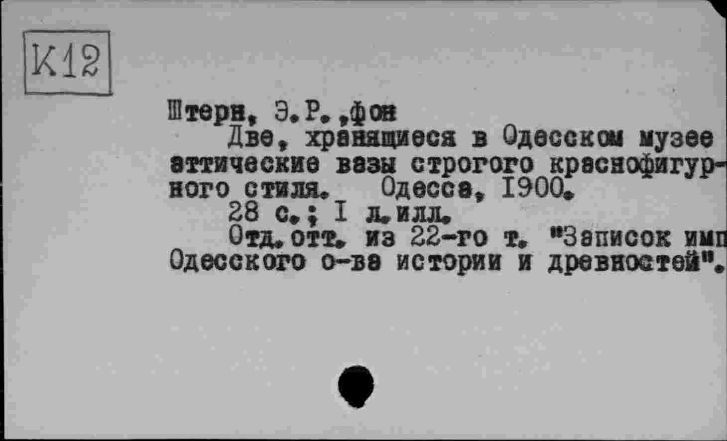 ﻿К12
Штерн, Э.Р. ,$08
Две, хранящиеся в Одесской музее аттические вазы строгого краснофигурного стиля. Одесса, 1900.
38 с»; I л.илл.
Отд. отт» из 22-го т. “Записок ими Одесского о-ва истории и древностей“.